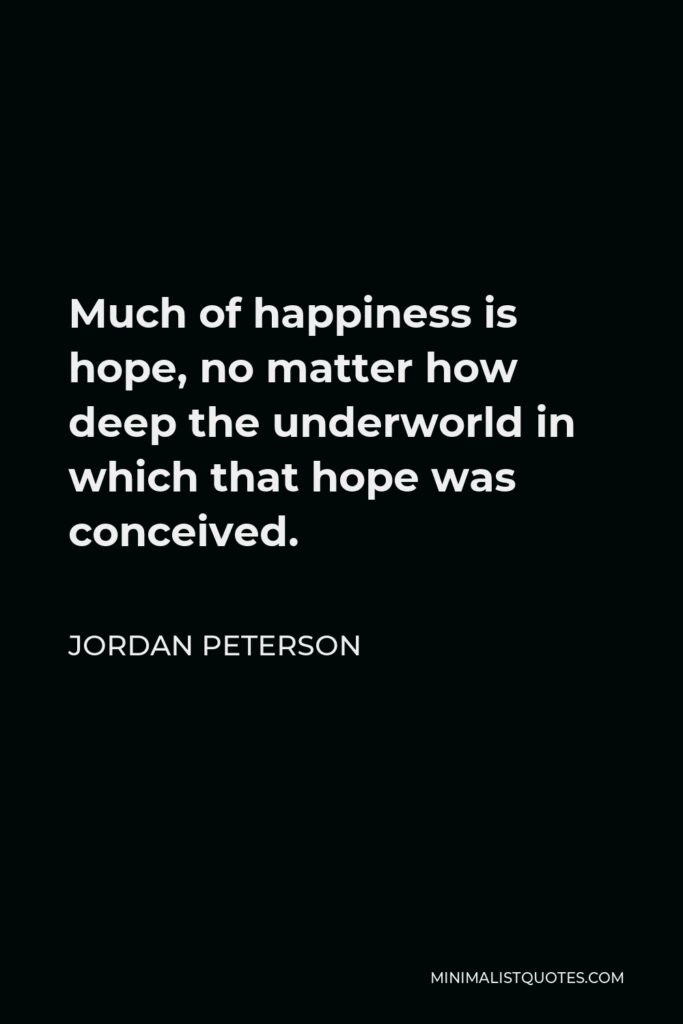 Jordan Peterson Quote - Much of happiness is hope, no matter how deep the underworld in which that hope was conceived.