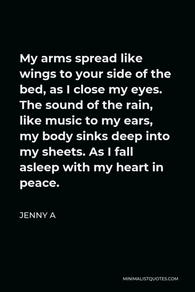 Jenny A Quote - My arms spread like wings to your side of the bed, as I close my eyes. The sound of the rain, like music to my ears, my body sinks deep into my sheets. As I fall asleep with my heart in peace.