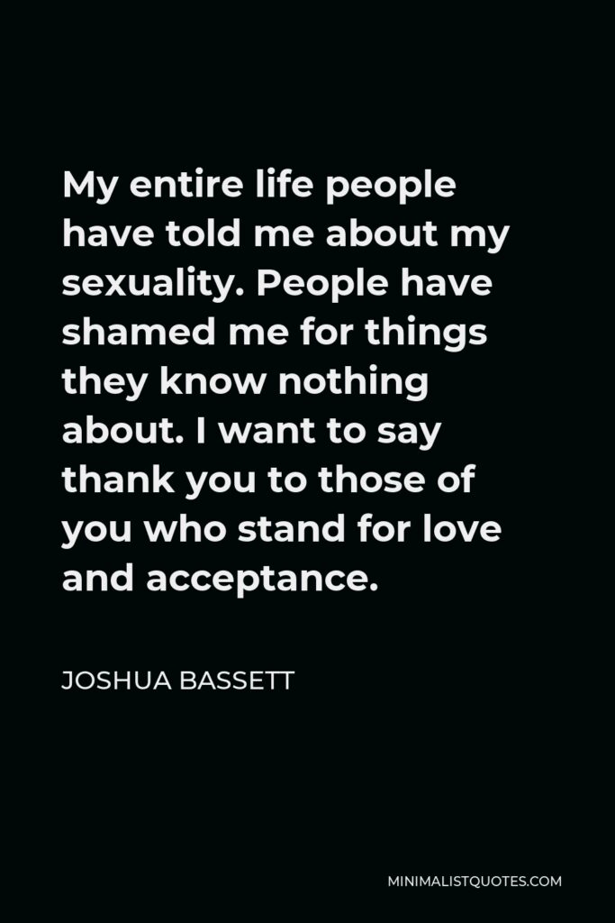 Joshua Bassett Quote - My entire life people have told me about my sexuality. People have shamed me for things they know nothing about. I want to say thank you to those of you who stand for love and acceptance.