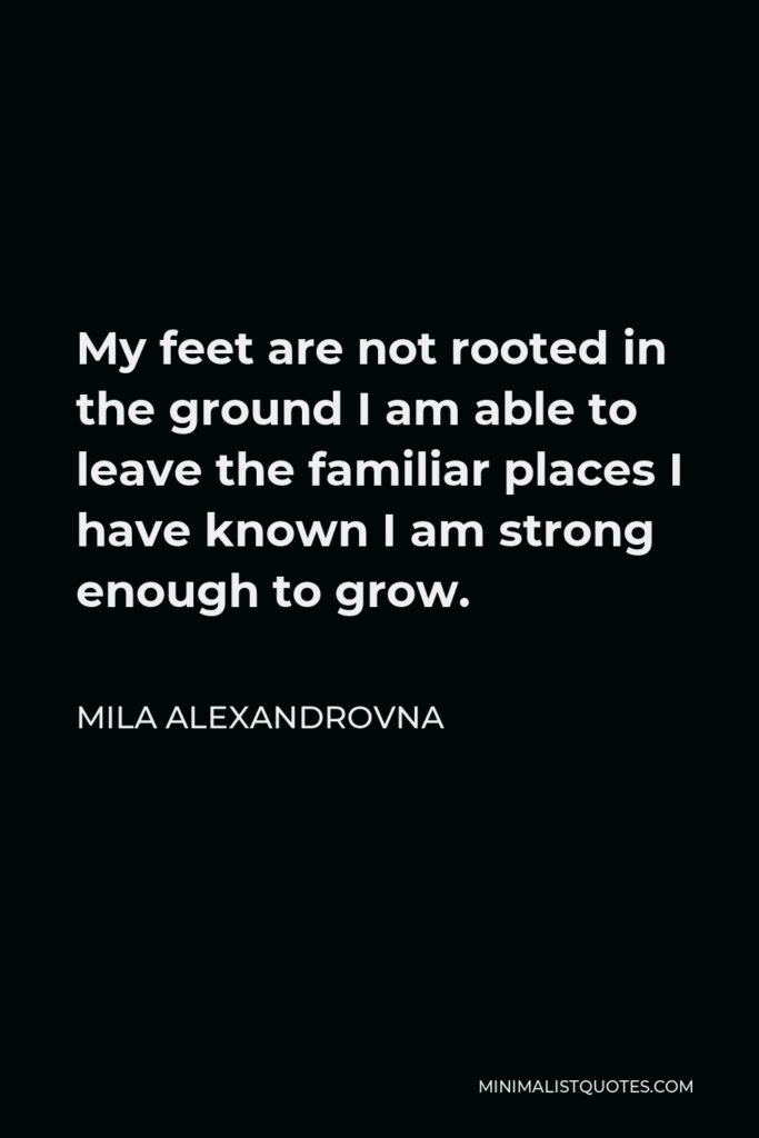 Mila Alexandrovna Quote - My feet are not rooted in the ground I am able to leave the familiar places I have known I am strong enough to grow.