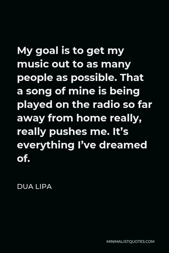 Dua Lipa Quote - My goal is to get my music out to as many people as possible. That a song of mine is being played on the radio so far away from home really, really pushes me. It’s everything I’ve dreamed of.