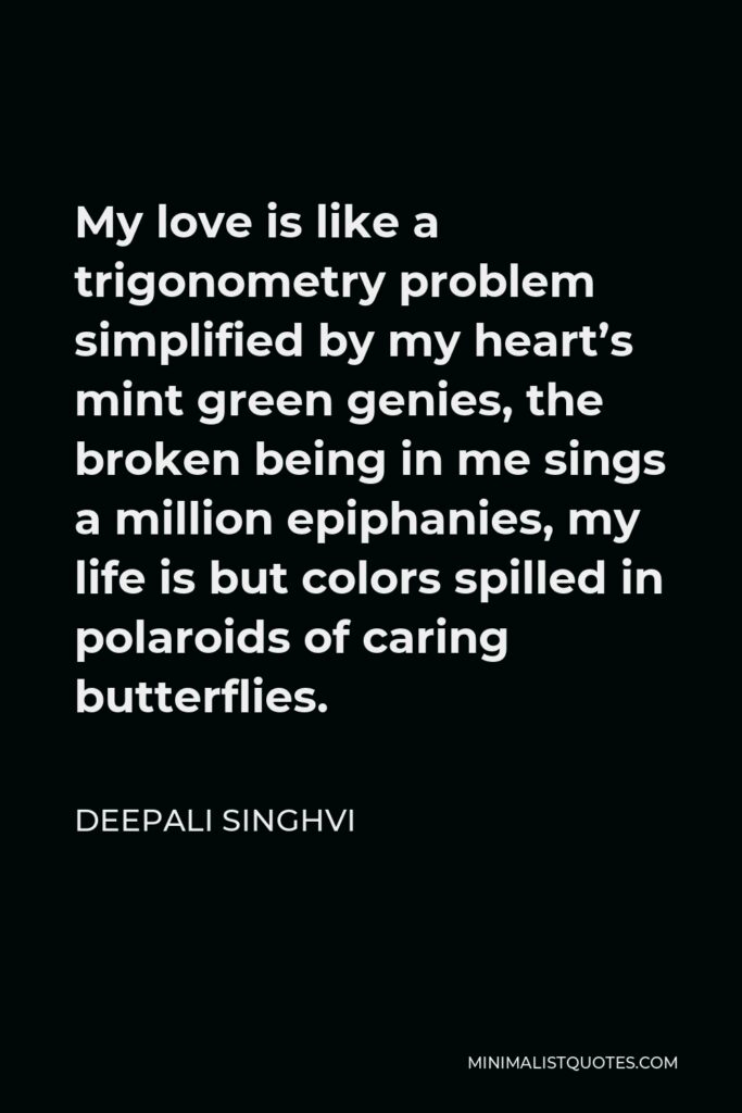 Deepali Singhvi Quote - My love is like a trigonometry problem simplified by my heart’s mint green genies, the broken being in me sings a million epiphanies, my life is but colors spilled in polaroids of caring butterflies.