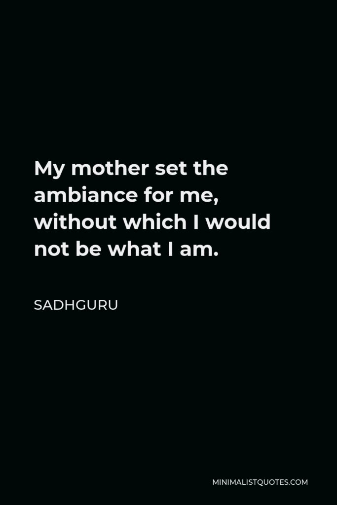 Sadhguru Quote - My mother set the ambiance for me, without which I would not be what I am.