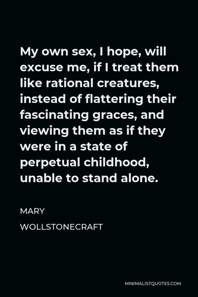 Mary Wollstonecraft Quote - My own sex, I hope, will excuse me, if I treat them like rational creatures, instead of flattering their fascinating graces, and viewing them as if they were in a state of perpetual childhood, unable to stand alone.