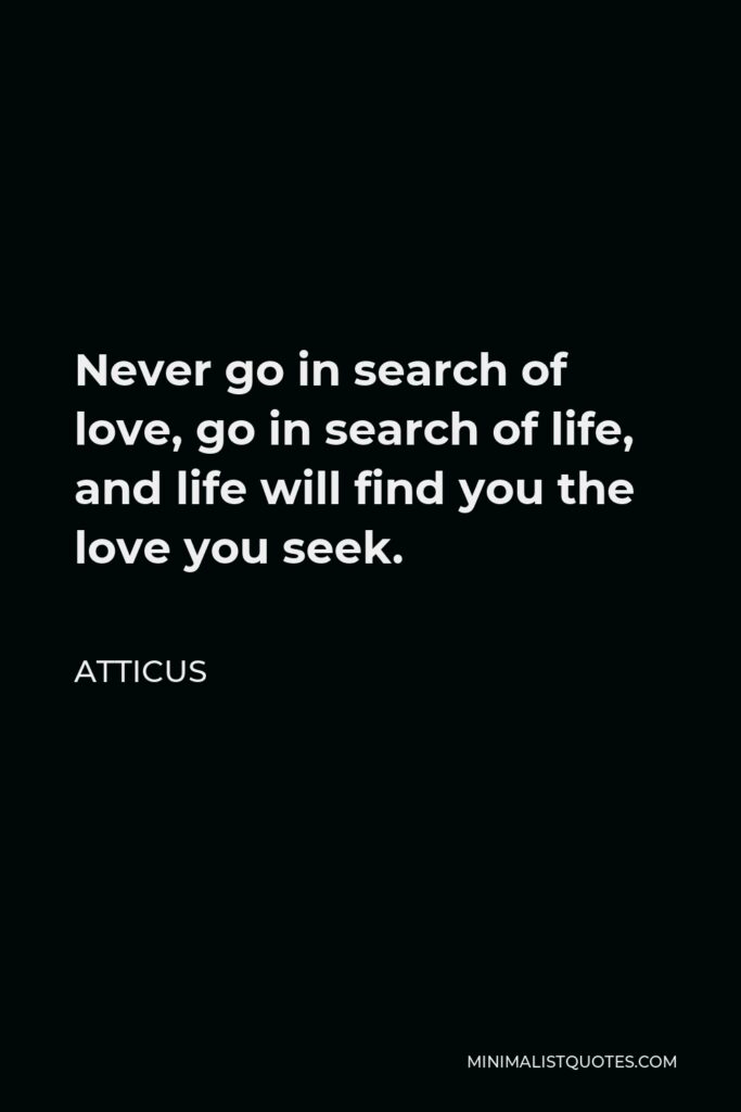 Atticus Quote - Never go in search of love, go in search of life, and life will find you the love you seek.