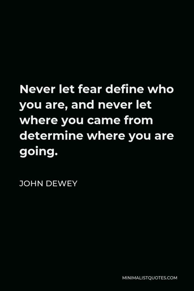 John Dewey Quote - Never let fear define who you are, and never let where you came from determine where you are going.