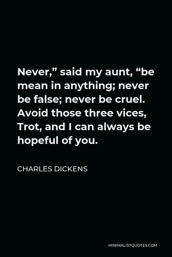 Charles Dickens Quote - Never,” said my aunt, “be mean in anything; never be false; never be cruel. Avoid those three vices, Trot, and I can always be hopeful of you.