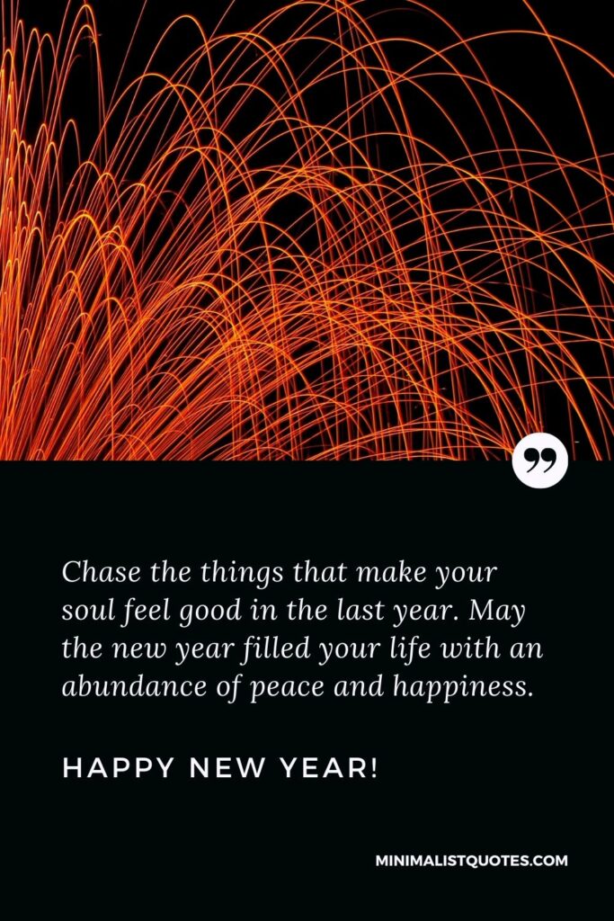 New year blessings quotes: Chase the things that make your soul feel good in the last year. May the new year filled your life with an abundance of peace and happiness. Happy New Year!