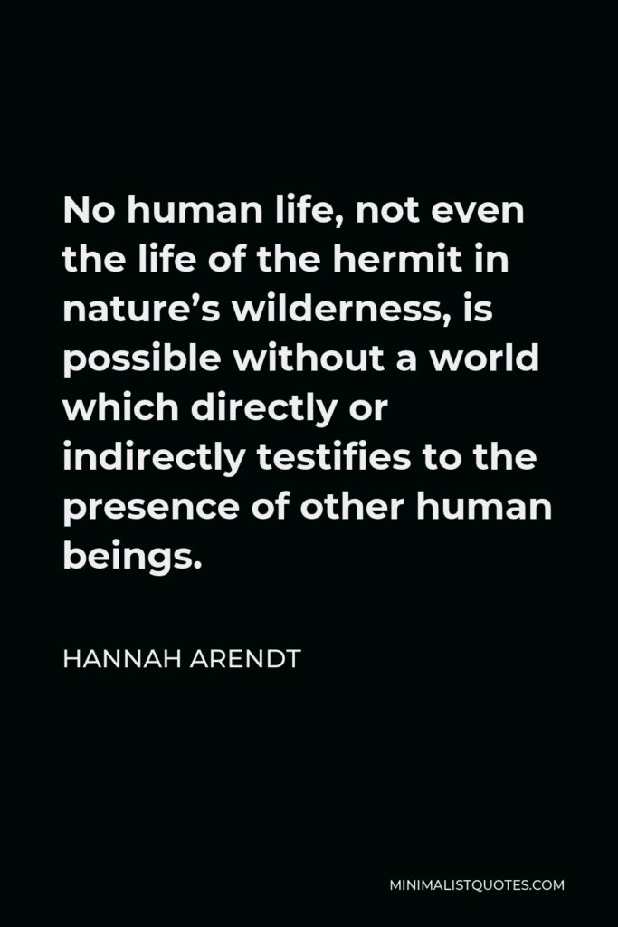 Hannah Arendt Quote - No human life, not even the life of the hermit in nature’s wilderness, is possible without a world which directly or indirectly testifies to the presence of other human beings.