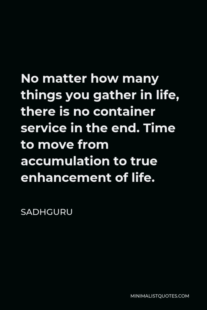 Sadhguru Quote - No matter how many things you gather in life, there is no container service in the end. Time to move from accumulation to true enhancement of life.