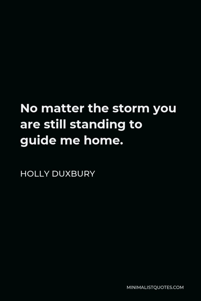 Holly Duxbury Quote - No matter the storm you are still standing to guide me home.