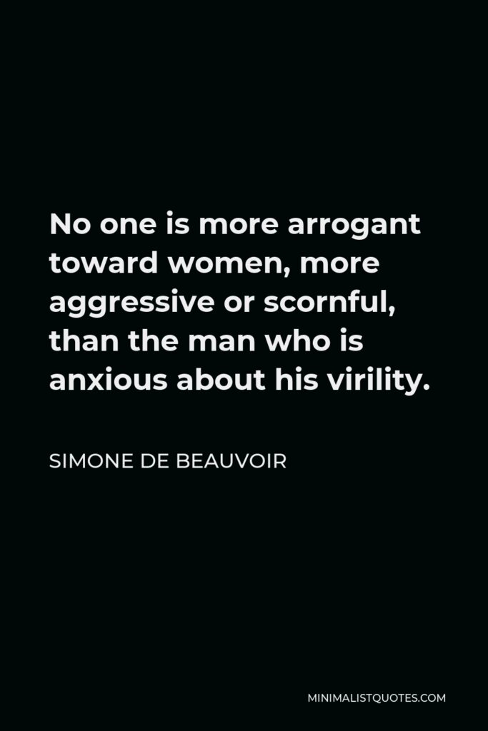 Simone de Beauvoir Quote - No one is more arrogant toward women, more aggressive or scornful, than the man who is anxious about his virility.