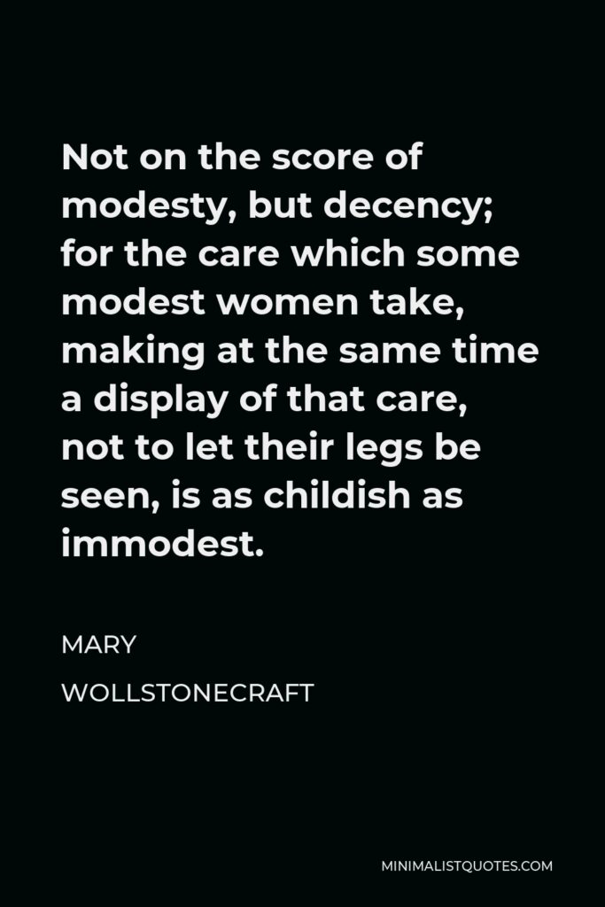 Mary Wollstonecraft Quote - Not on the score of modesty, but decency; for the care which some modest women take, making at the same time a display of that care, not to let their legs be seen, is as childish as immodest.