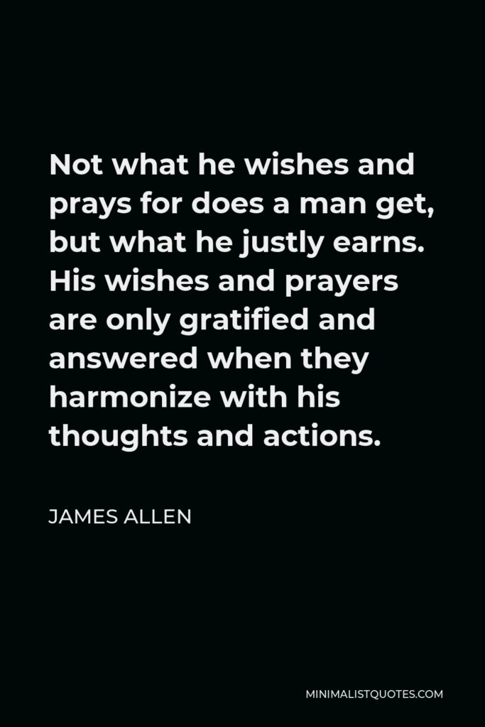 James Allen Quote - Not what he wishes and prays for does a man get, but what he justly earns. His wishes and prayers are only gratified and answered when they harmonize with his thoughts and actions.