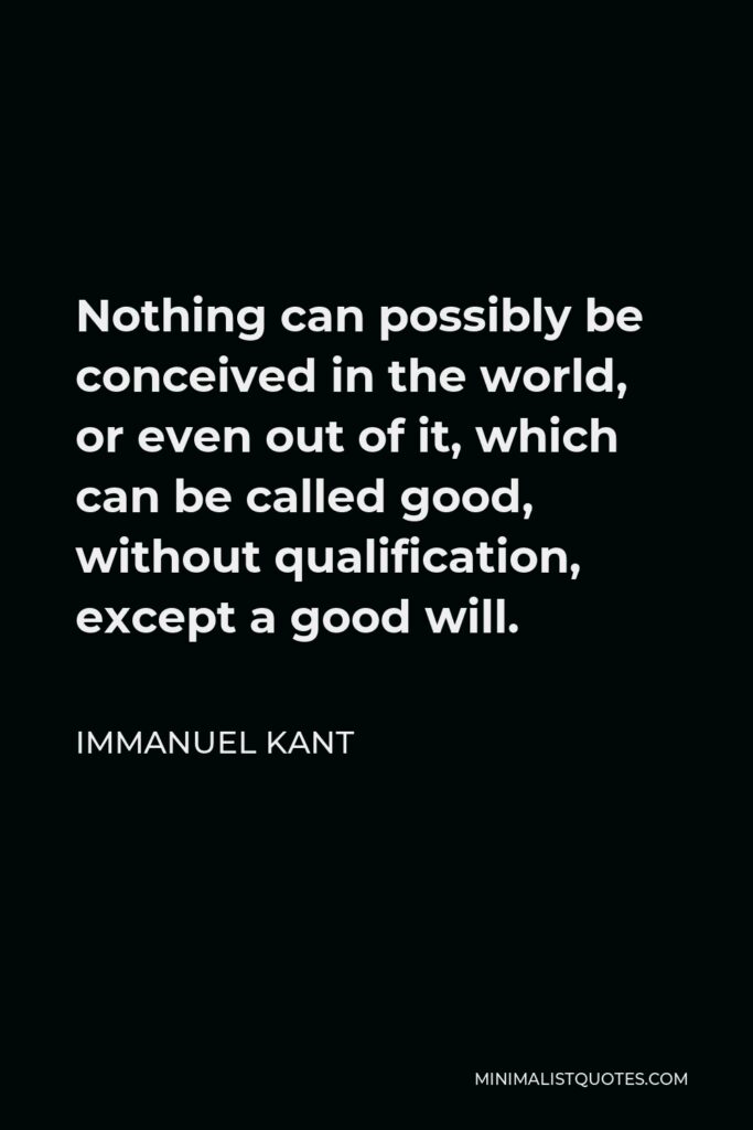 Immanuel Kant Quote - Nothing can possibly be conceived in the world, or even out of it, which can be called good, without qualification, except a good will.