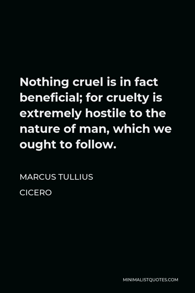 Marcus Tullius Cicero Quote - Nothing cruel is in fact beneficial; for cruelty is extremely hostile to the nature of man, which we ought to follow.