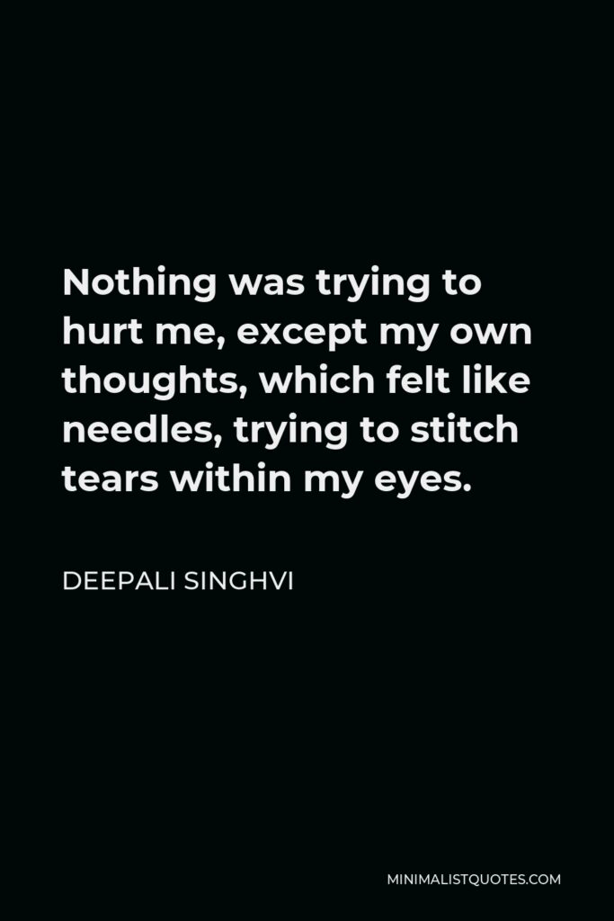 Deepali Singhvi Quote - Nothing was trying to hurt me, except my own thoughts, which felt like needles, trying to stitch tears within my eyes.