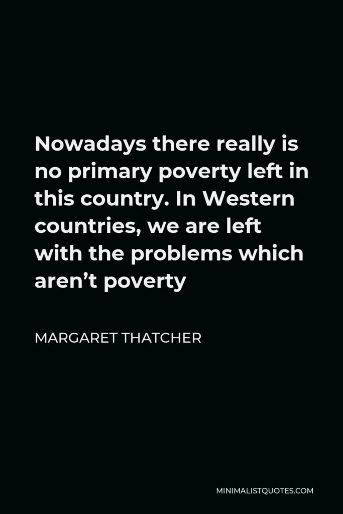 Margaret Thatcher Quote - Nowadays there really is no primary poverty left in this country. In Western countries, we are left with the problems which aren’t poverty