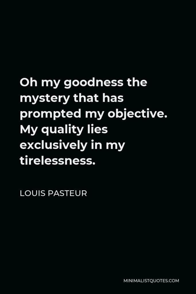Louis Pasteur Quote - Oh my goodness the mystery that has prompted my objective. My quality lies exclusively in my tirelessness.