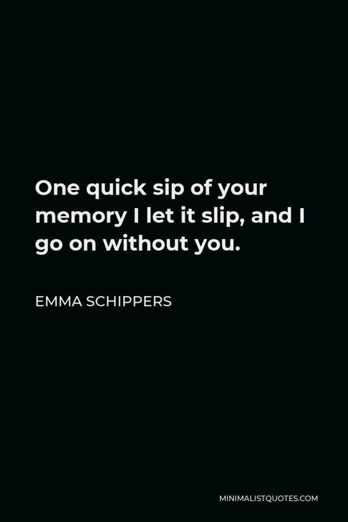 Emma Schippers Quote - One quick sip of your memory I let it slip, and I go on without you.