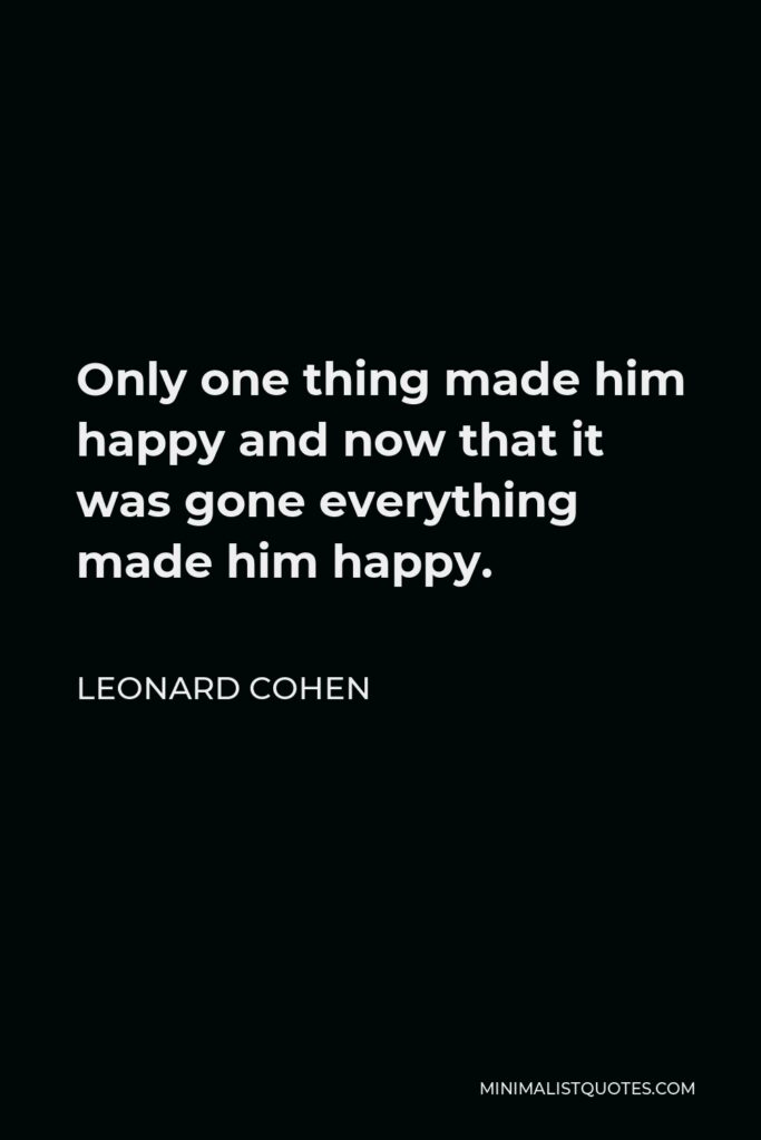 Leonard Cohen Quote - Only one thing made him happy and now that it was gone everything made him happy.