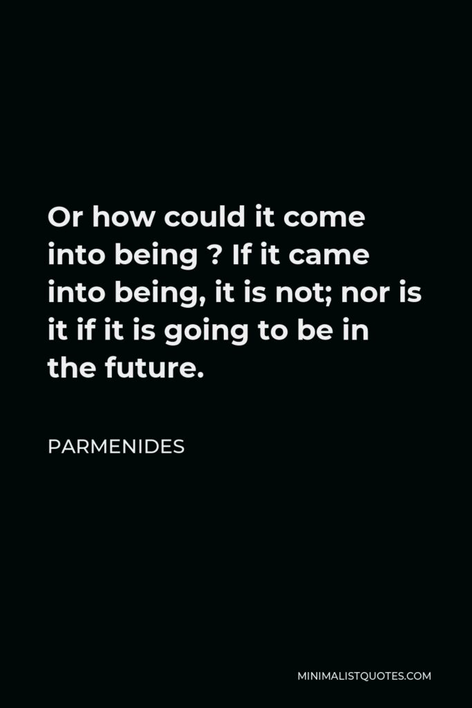 Parmenides Quote - Or how could it come into being ? If it came into being, it is not; nor is it if it is going to be in the future.