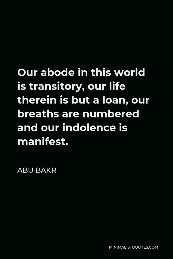 Abu Bakr Quote - Our abode in this world is transitory, our life therein is but a loan, our breaths are numbered and our indolence is manifest.