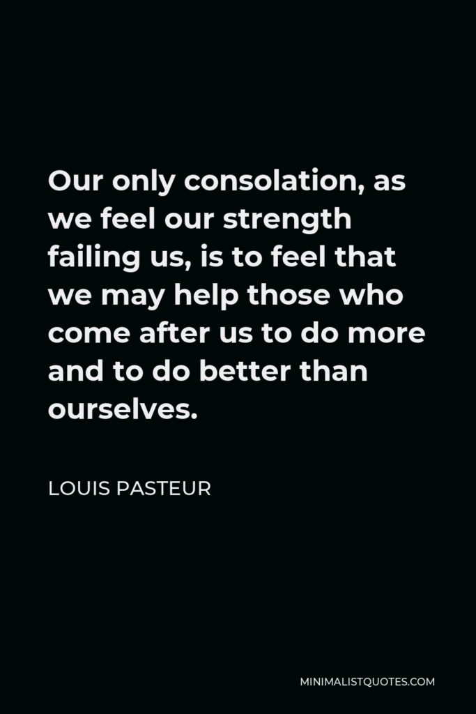 Louis Pasteur Quote - Our only consolation, as we feel our strength failing us, is to feel that we may help those who come after us to do more and to do better than ourselves.