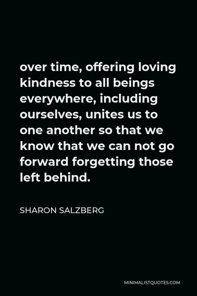 Sharon Salzberg Quote - over time, offering loving kindness to all beings everywhere, including ourselves, unites us to one another so that we know that we can not go forward forgetting those left behind.