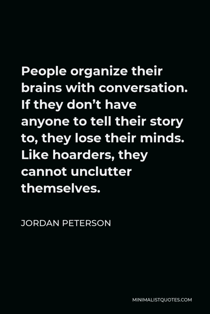 Jordan Peterson Quote - People organize their brains with conversation. If they don’t have anyone to tell their story to, they lose their minds. Like hoarders, they cannot unclutter themselves.