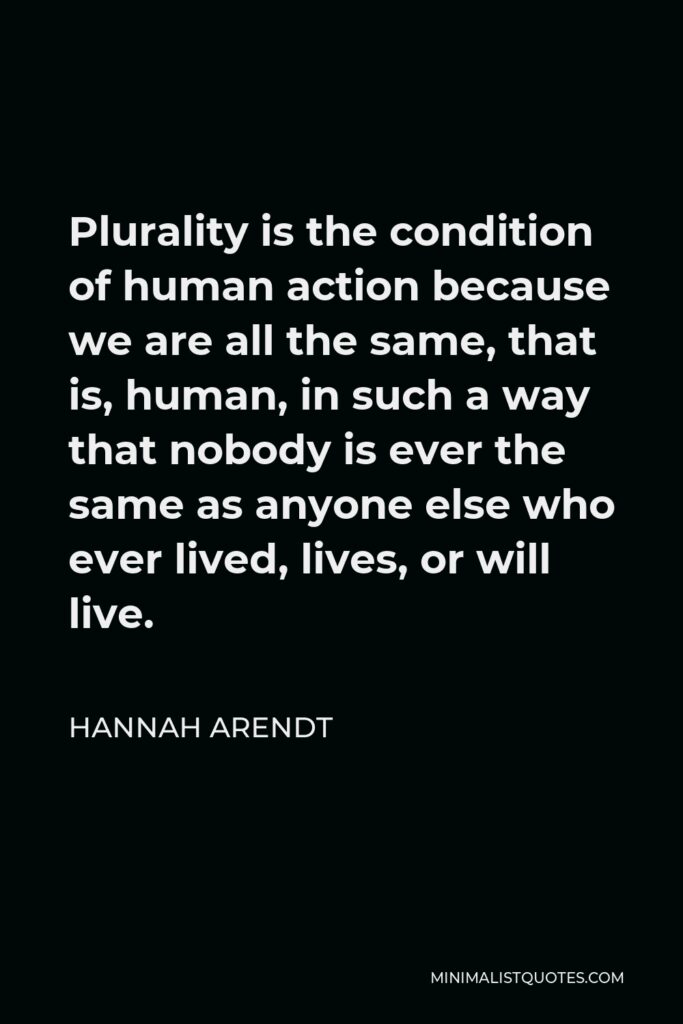 Hannah Arendt Quote - Plurality is the condition of human action because we are all the same, that is, human, in such a way that nobody is ever the same as anyone else who ever lived, lives, or will live.
