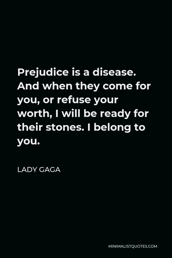 Lady Gaga Quote - Prejudice is a disease. And when they come for you, or refuse your worth, I will be ready for their stones. I belong to you.