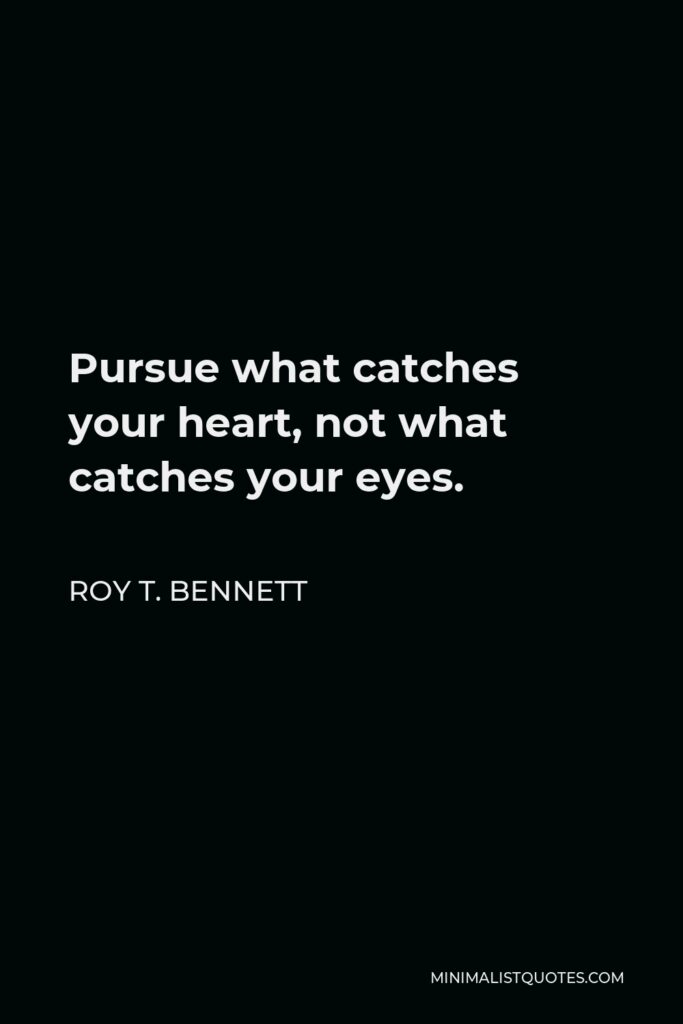 Roy T. Bennett Quote - Pursue what catches your heart, not what catches your eyes.