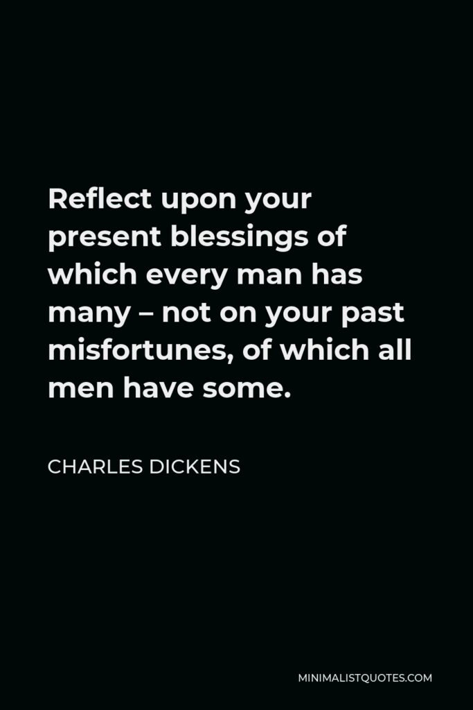 Charles Dickens Quote - Reflect upon your present blessings of which every man has many – not on your past misfortunes, of which all men have some.