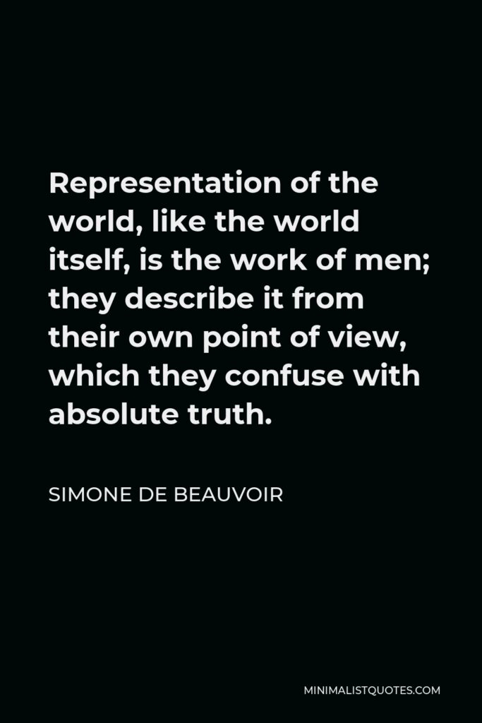 Simone de Beauvoir Quote - Representation of the world, like the world itself, is the work of men; they describe it from their own point of view, which they confuse with absolute truth.