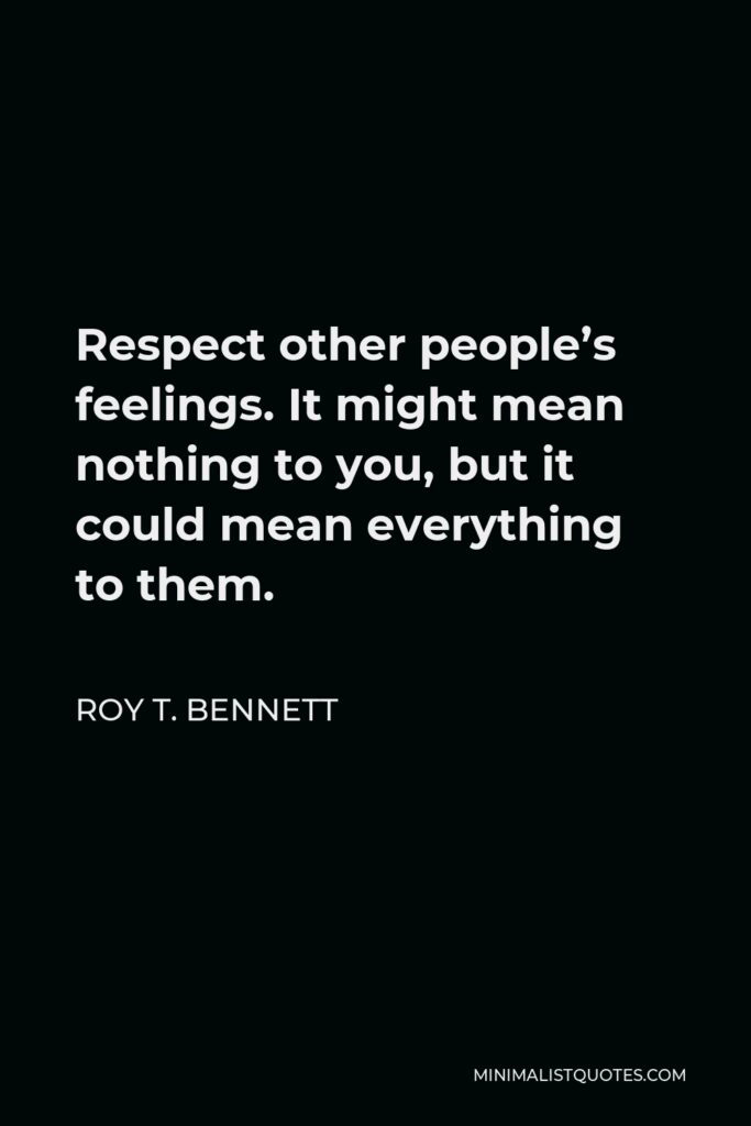 Roy T. Bennett Quote - Respect other people’s feelings. It might mean nothing to you, but it could mean everything to them.