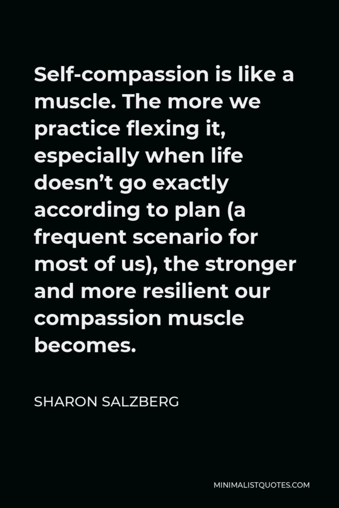 Sharon Salzberg Quote - Self-compassion is like a muscle. The more we practice flexing it, especially when life doesn’t go exactly according to plan (a frequent scenario for most of us), the stronger and more resilient our compassion muscle becomes.