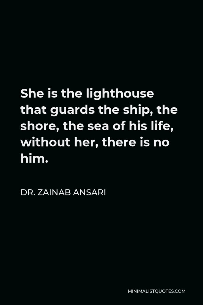 Dr. Zainab Ansari Quote - She is the lighthouse that guards the ship, the shore, the sea of his life, without her, there is no him.