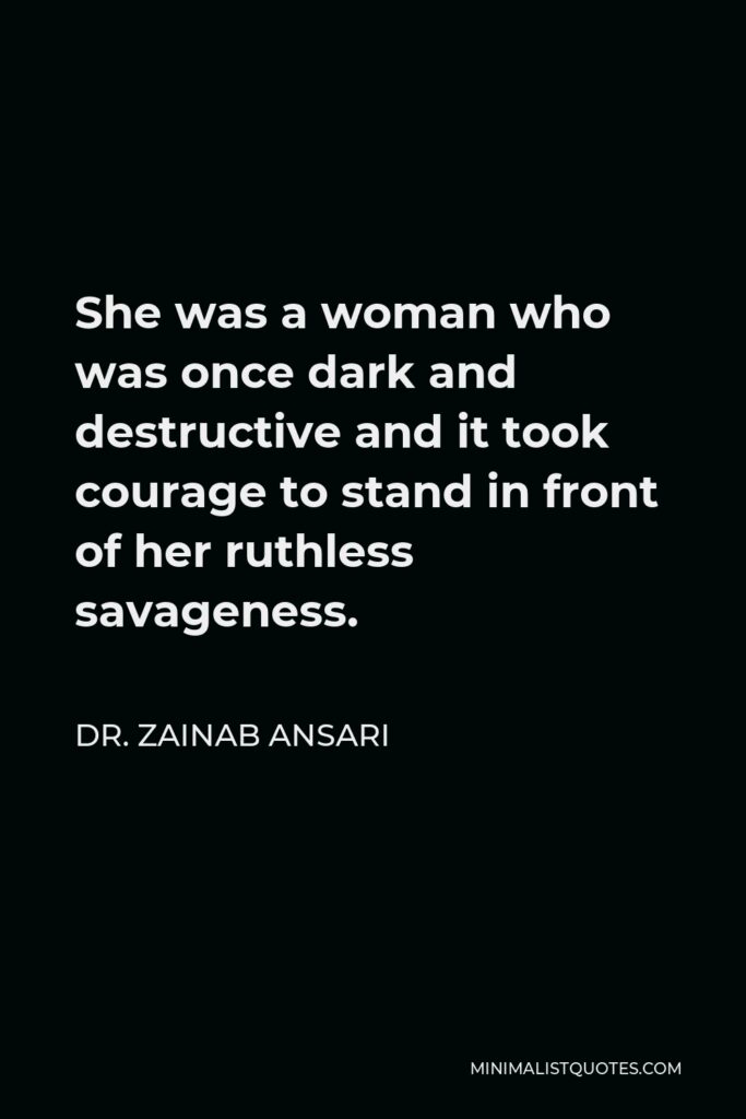 Dr. Zainab Ansari Quote - She was a woman who was once dark and destructive and it took courage to stand in front of her ruthless savageness.