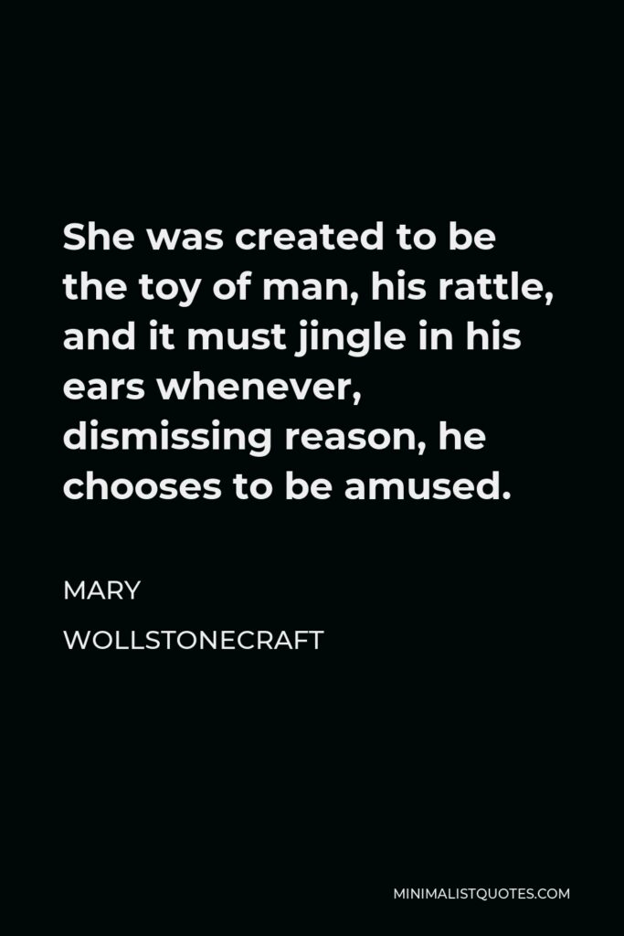 Mary Wollstonecraft Quote - She was created to be the toy of man, his rattle, and it must jingle in his ears whenever, dismissing reason, he chooses to be amused.