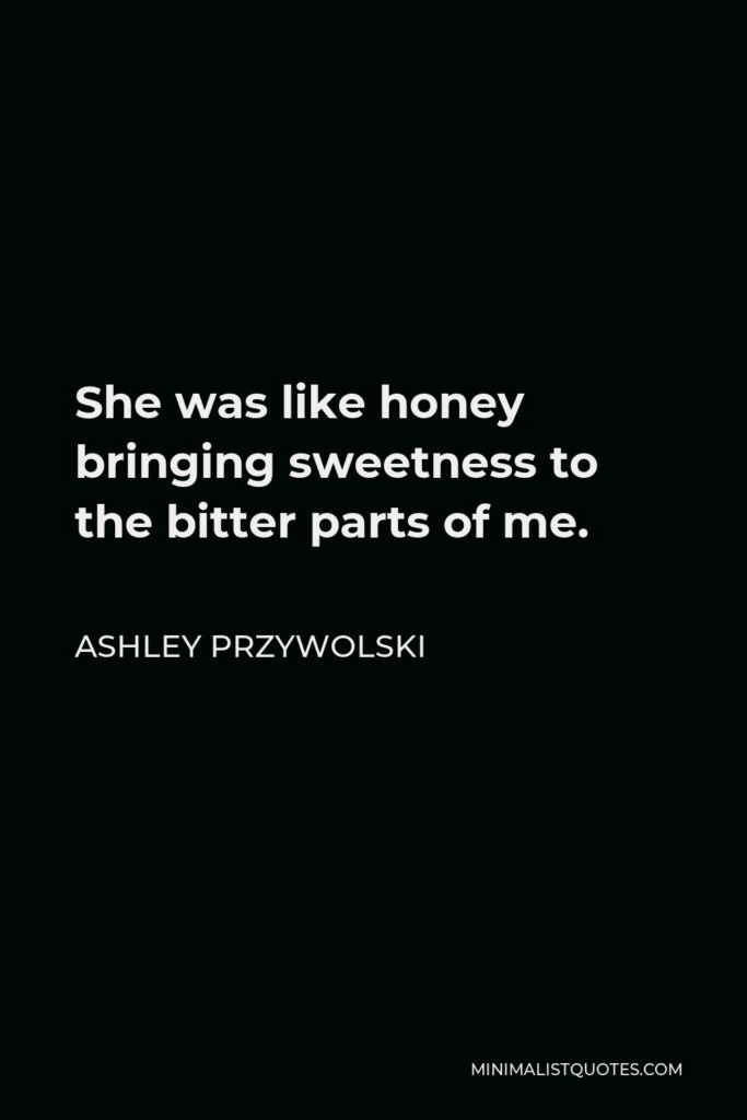 Ashley Przywolski Quote - She was like honey bringing sweetness to the bitter parts of me.