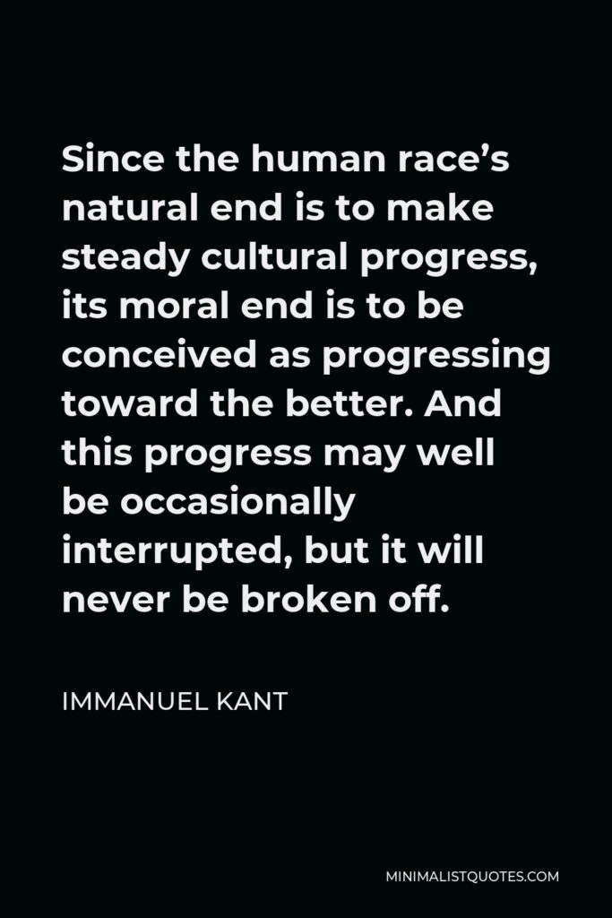 Immanuel Kant Quote - Since the human race’s natural end is to make steady cultural progress, its moral end is to be conceived as progressing toward the better. And this progress may well be occasionally interrupted, but it will never be broken off.