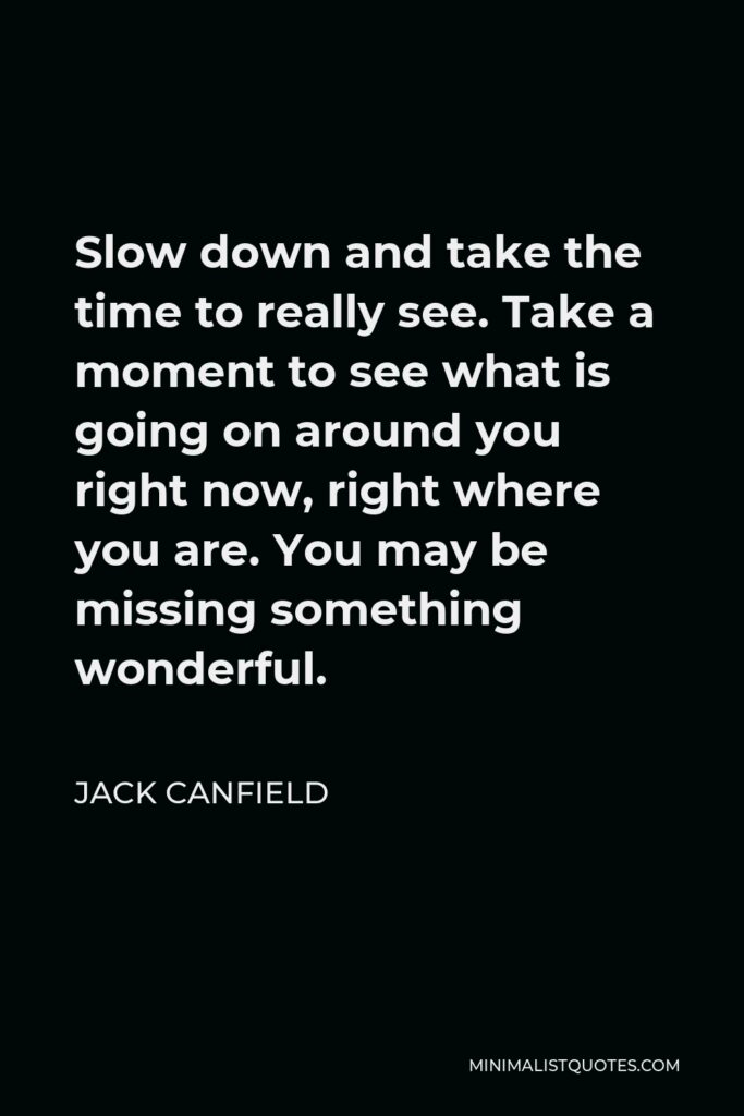 Jack Canfield Quote - Slow down and take the time to really see. Take a moment to see what is going on around you right now, right where you are. You may be missing something wonderful.