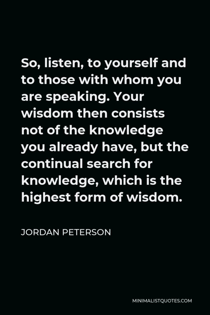 Jordan Peterson Quote - So, listen, to yourself and to those with whom you are speaking. Your wisdom then consists not of the knowledge you already have, but the continual search for knowledge, which is the highest form of wisdom.