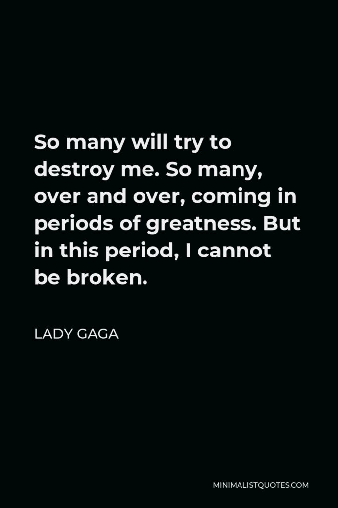 Lady Gaga Quote - So many will try to destroy me. So many, over and over, coming in periods of greatness. But in this period, I cannot be broken.