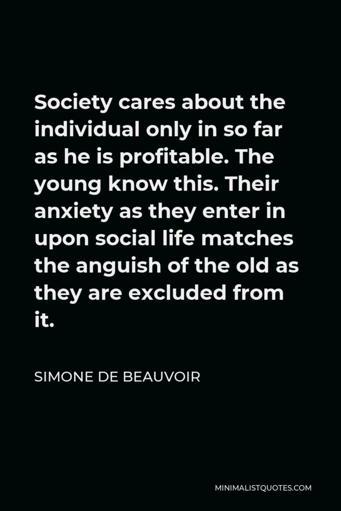 Simone de Beauvoir Quote - Society cares about the individual only in so far as he is profitable. The young know this. Their anxiety as they enter in upon social life matches the anguish of the old as they are excluded from it.
