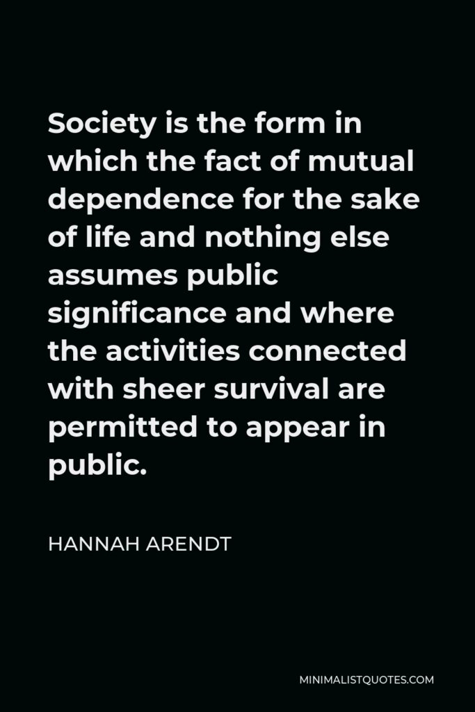 Hannah Arendt Quote - Society is the form in which the fact of mutual dependence for the sake of life and nothing else assumes public significance and where the activities connected with sheer survival are permitted to appear in public.