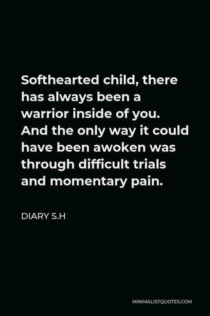 Diary S.H Quote - Softhearted child, there has always been a warrior inside of you. And the only way it could have been awoken was through difficult trials and momentary pain.