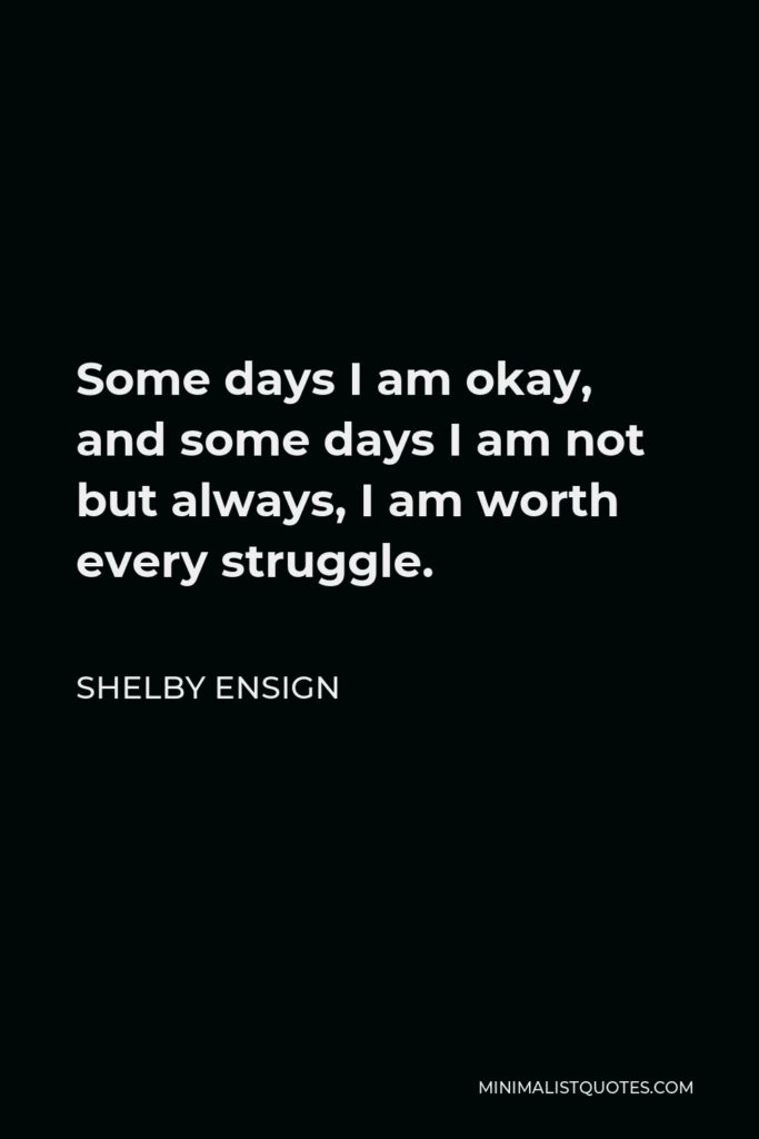 Shelby Ensign Quote - Some days I am okay, and some days I am not but always, I am worth every struggle.