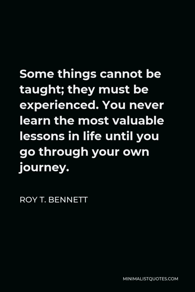 Roy T. Bennett Quote - Some things cannot be taught; they must be experienced. You never learn the most valuable lessons in life until you go through your own journey.